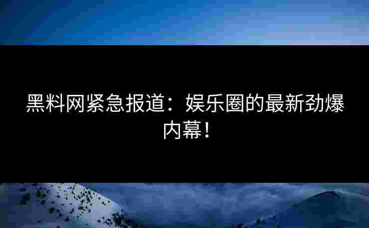 黑料网紧急报道：娱乐圈的最新劲爆内幕！