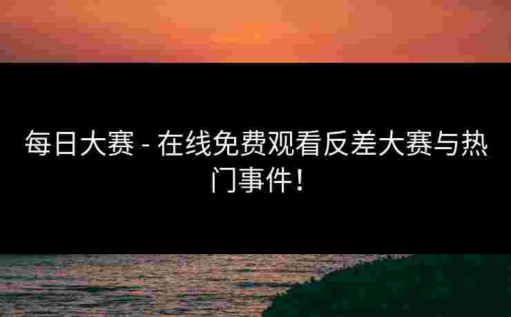 每日大赛 - 在线免费观看反差大赛与热门事件！