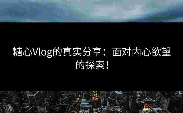 糖心Vlog的真实分享：面对内心欲望的探索！