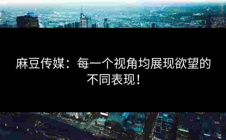 麻豆传媒：每一个视角均展现欲望的不同表现！