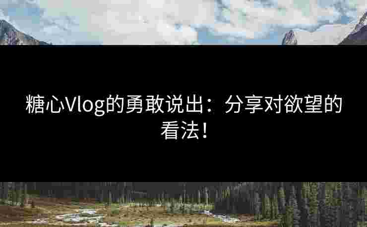糖心Vlog的勇敢说出：分享对欲望的看法！