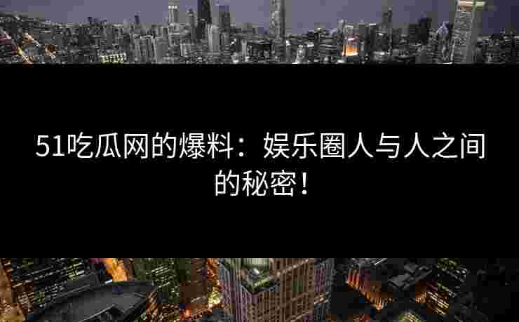51吃瓜网的爆料：娱乐圈人与人之间的秘密！