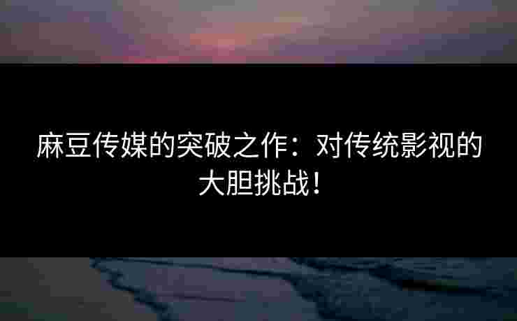 麻豆传媒的突破之作：对传统影视的大胆挑战！