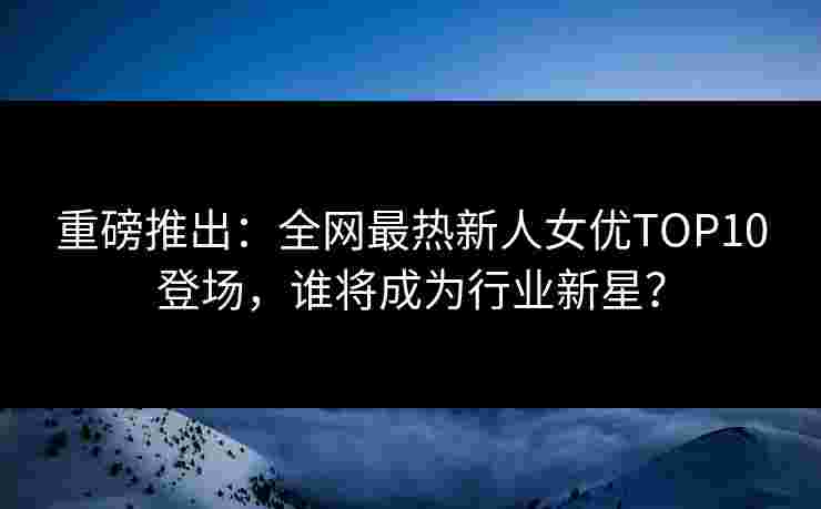 重磅推出：全网最热新人女优TOP10登场，谁将成为行业新星？
