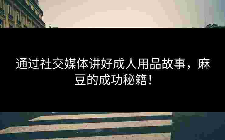 通过社交媒体讲好成人用品故事，麻豆的成功秘籍！