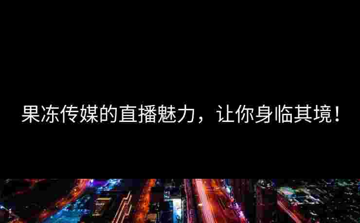 果冻传媒的直播魅力，让你身临其境！