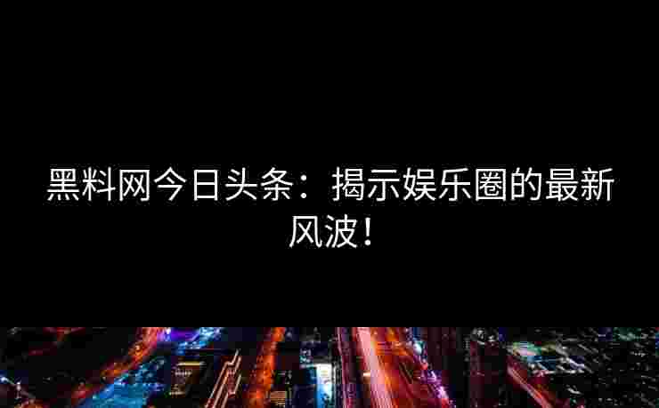 黑料网今日头条：揭示娱乐圈的最新风波！