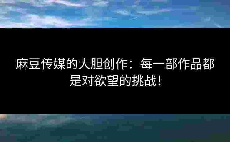麻豆传媒的大胆创作:每一部作品都是对欲望的挑战! 麻豆传媒的大胆创作:每一部作品都是对欲望的挑战!