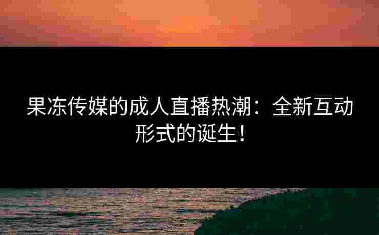 果冻传媒的成人直播热潮：全新互动形式的诞生！