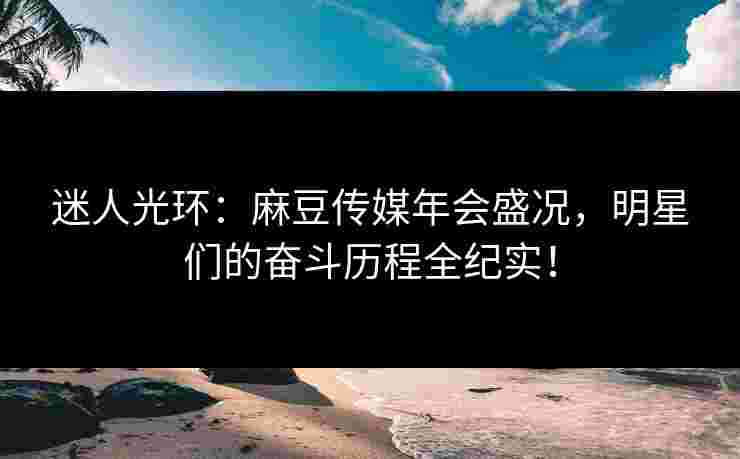 迷人光环：麻豆传媒年会盛况，明星们的奋斗历程全纪实！