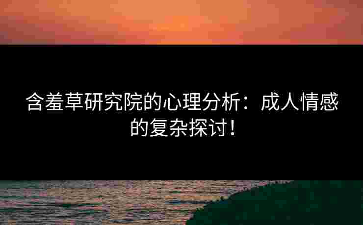 含羞草研究院的心理分析：成人情感的复杂探讨！