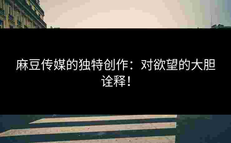 麻豆传媒的独特创作：对欲望的大胆诠释！