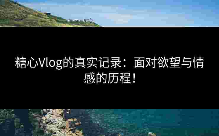 糖心Vlog的真实记录：面对欲望与情感的历程！