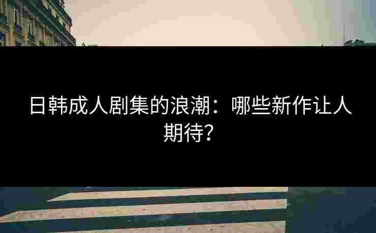 日韩成人剧集的浪潮：哪些新作让人期待？