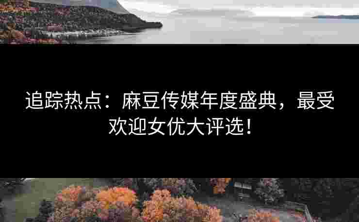 追踪热点：麻豆传媒年度盛典，最受欢迎女优大评选！