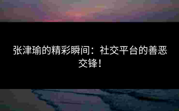 张津瑜的精彩瞬间：社交平台的善恶交锋！