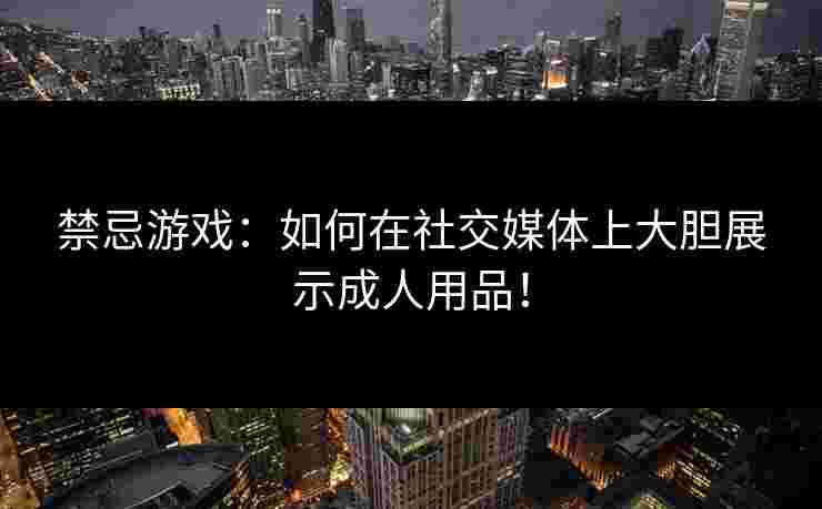 禁忌游戏：如何在社交媒体上大胆展示成人用品！