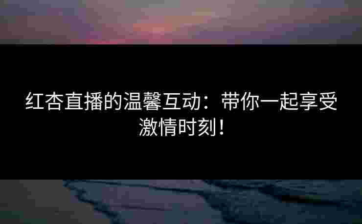 红杏直播的温馨互动:带你一起享受激情时刻! 红杏直播的温馨互动:带你一起享受激情时刻!