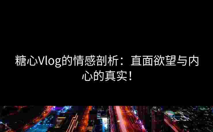 糖心Vlog的情感剖析：直面欲望与内心的真实！