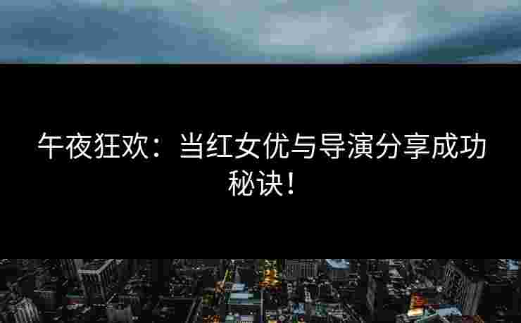 午夜狂欢:当红女优与导演分享成功秘诀! 午夜狂欢:当红女优与导演分享成功秘诀!