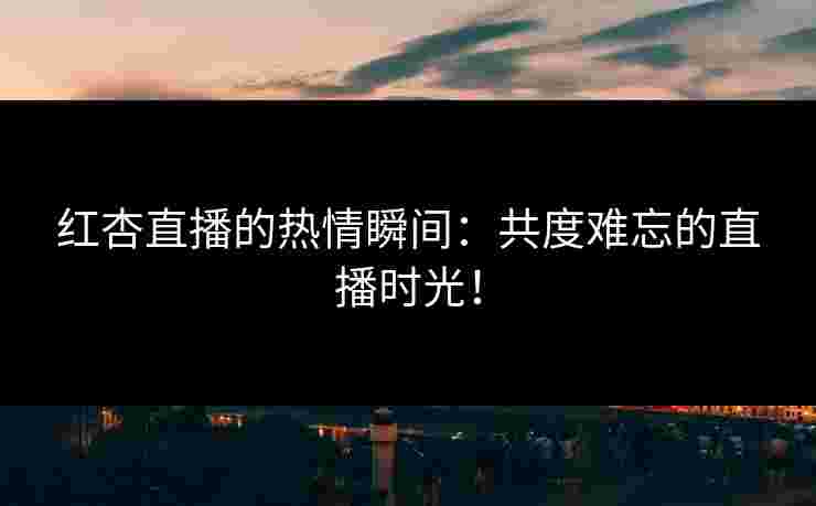 红杏直播的热情瞬间：共度难忘的直播时光！