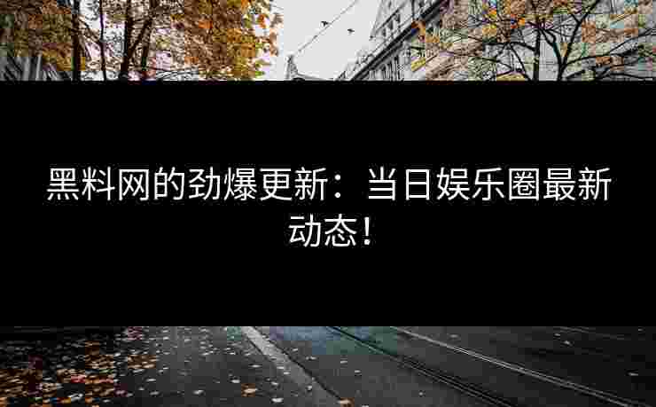 黑料网的劲爆更新：当日娱乐圈最新动态！