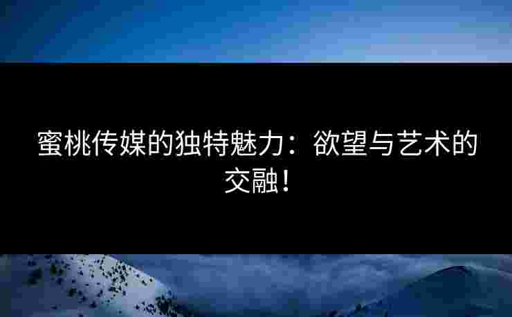 蜜桃传媒的独特魅力：欲望与艺术的交融！