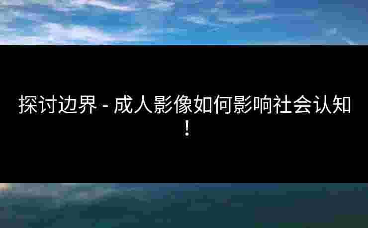 探讨边界 - 成人影像如何影响社会认知！