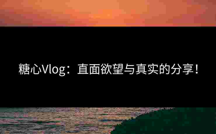 糖心Vlog：直面欲望与真实的分享！