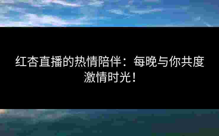 红杏直播的热情陪伴：每晚与你共度激情时光！