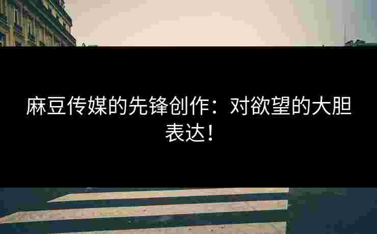 麻豆传媒的先锋创作：对欲望的大胆表达！