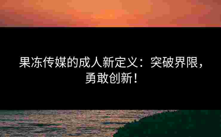 果冻传媒的成人新定义：突破界限，勇敢创新！