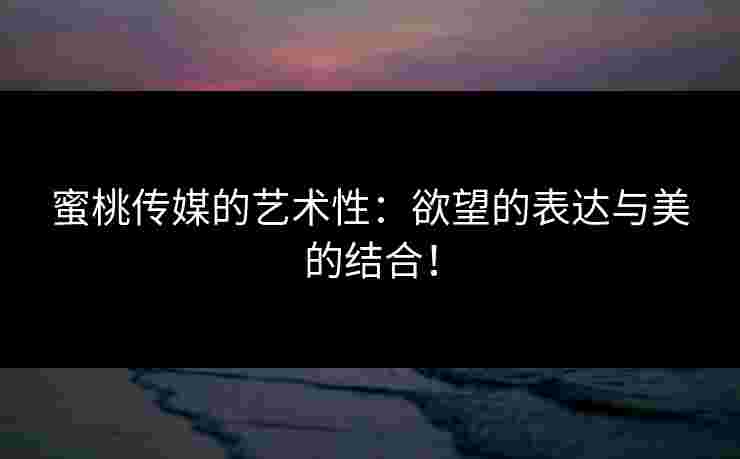 蜜桃传媒的艺术性：欲望的表达与美的结合！