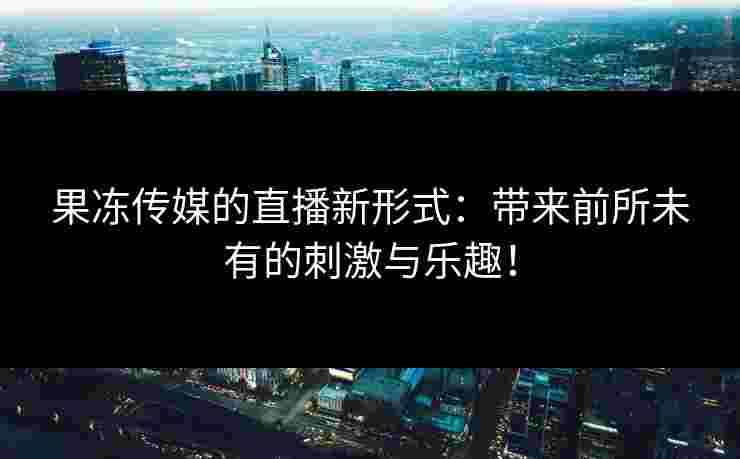 果冻传媒的直播新形式：带来前所未有的刺激与乐趣！