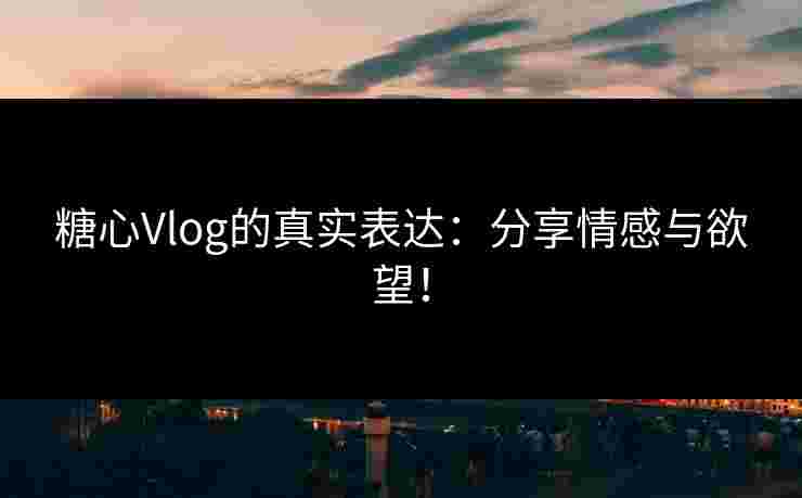 糖心Vlog的真实表达：分享情感与欲望！
