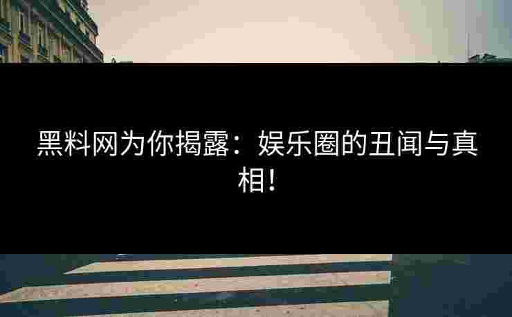 黑料网为你揭露：娱乐圈的丑闻与真相！