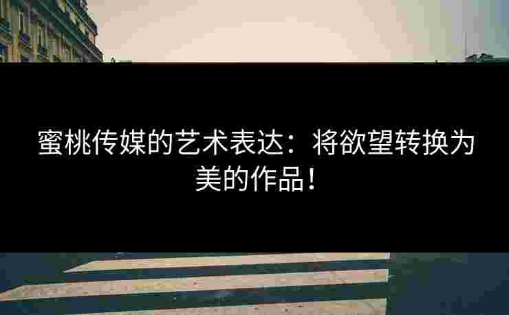 蜜桃传媒的艺术表达：将欲望转换为美的作品！