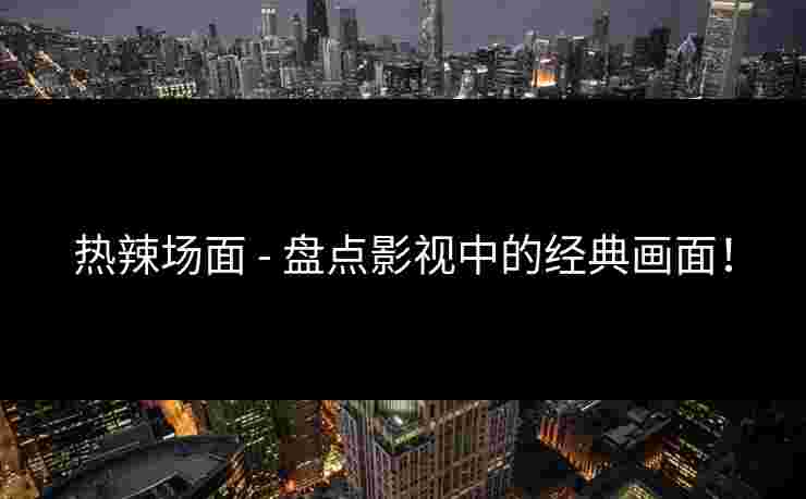 热辣场面 - 盘点影视中的经典画面！