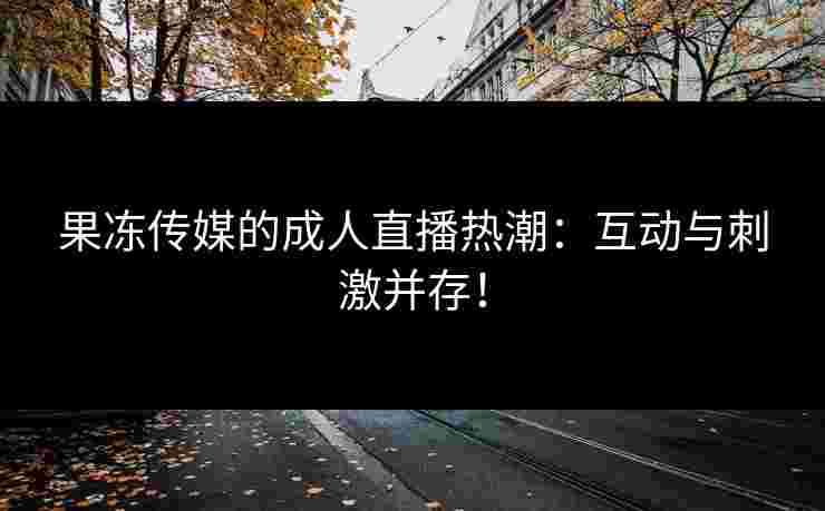 果冻传媒的成人直播热潮：互动与刺激并存！
