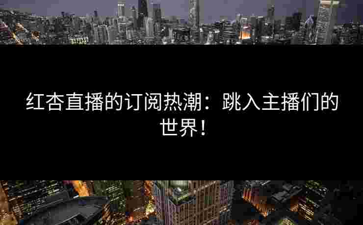 红杏直播的订阅热潮：跳入主播们的世界！