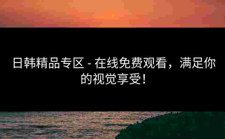 日韩精品专区 - 在线免费观看，满足你的视觉享受！