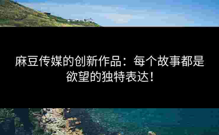 麻豆传媒的创新作品：每个故事都是欲望的独特表达！
