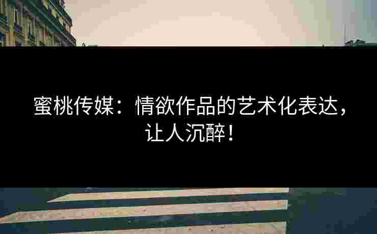 蜜桃传媒：情欲作品的艺术化表达，让人沉醉！