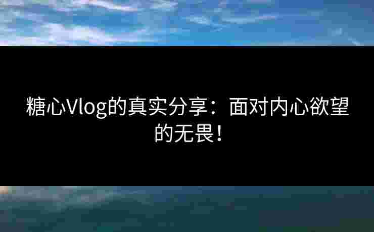 糖心Vlog的真实分享：面对内心欲望的无畏！