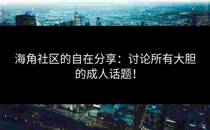 海角社区的自在分享：讨论所有大胆的成人话题！