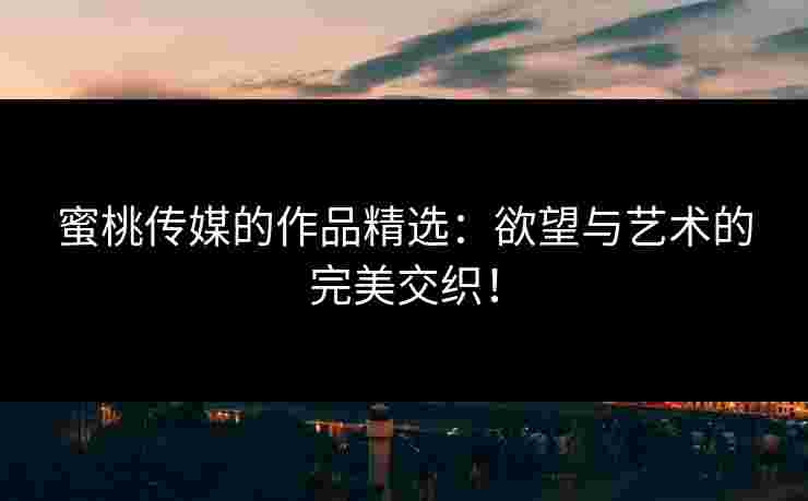 蜜桃传媒的作品精选：欲望与艺术的完美交织！