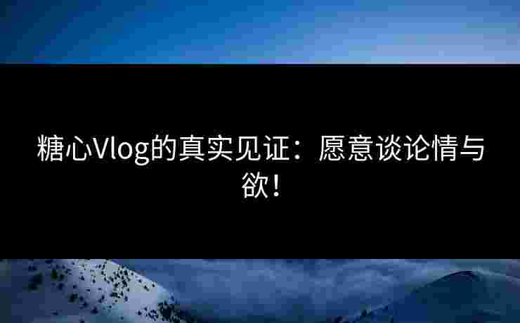 糖心Vlog的真实见证：愿意谈论情与欲！