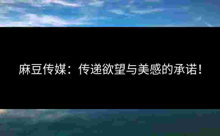 麻豆传媒：传递欲望与美感的承诺！