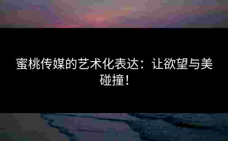 蜜桃传媒的艺术化表达：让欲望与美碰撞！