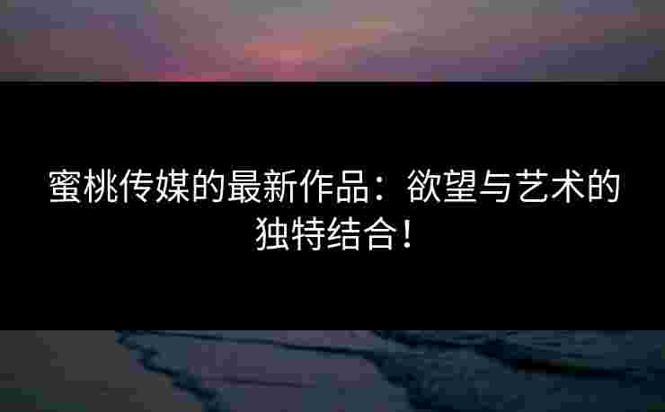 蜜桃传媒的最新作品:欲望与艺术的独特结合! 蜜桃传媒的最新作品:欲望与艺术的独特结合!